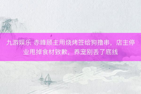 九游娱乐 赤峰顾主用烧烤签给狗撸串，店主停业甩掉食材致歉，养宠别丢了底线