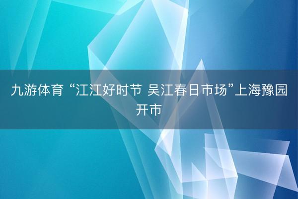 九游体育 “江江好时节 吴江春日市场”上海豫园开市
