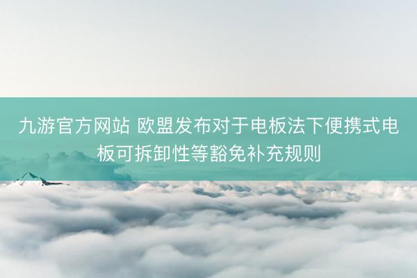 九游官方网站 欧盟发布对于电板法下便携式电板可拆卸性等豁免补充规则