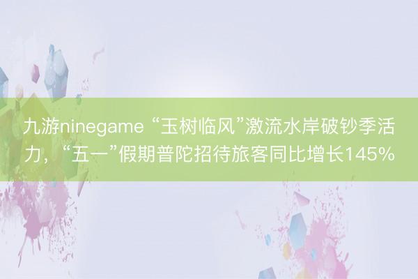 九游ninegame “玉树临风”激流水岸破钞季活力，“五一”假期普陀招待旅客同比增长145%