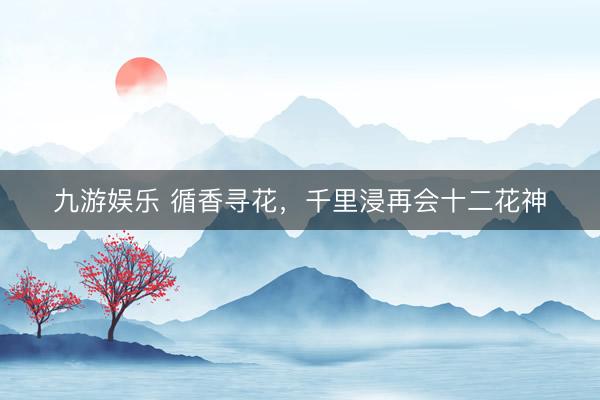 九游娱乐 循香寻花，千里浸再会十二花神