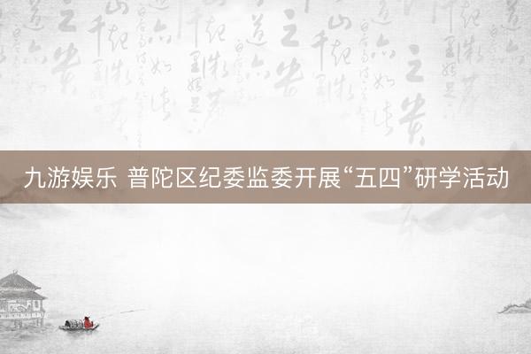 九游娱乐 普陀区纪委监委开展“五四”研学活动