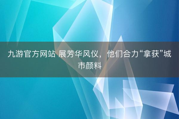 九游官方网站 展芳华风仪，他们合力“拿获”城市颜料
