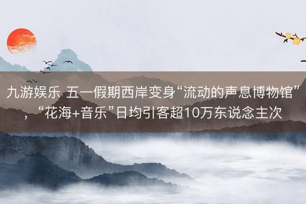 九游娱乐 五一假期西岸变身“流动的声息博物馆”，“花海+音乐”日均引客超10万东说念主次