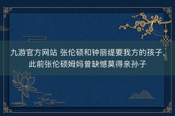 九游官方网站 张伦硕和钟丽缇要我方的孩子，此前张伦硕姆妈曾缺憾莫得亲孙子
