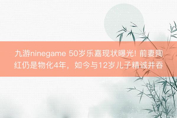 九游ninegame 50岁乐嘉现状曝光! 前妻陶红仍是物化4年，如今与12岁儿子精诚并吞