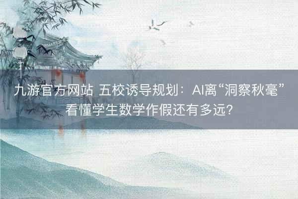 九游官方网站 五校诱导规划：AI离“洞察秋毫”看懂学生数学作假还有多远?