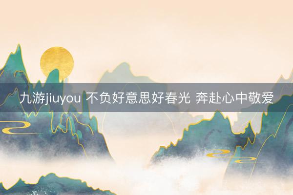 九游jiuyou 不负好意思好春光 奔赴心中敬爱